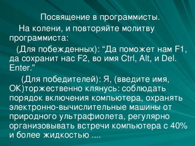  Посвящение в программисты.  На колени, и повторяйте молитву программиста:  (Для побежденных): “Да поможет нам F1, да сохранит нас F2, во имя Ctrl, Alt, и Del. Enter.”  (Для победителей): Я, (введите имя, ОК)торжественно клянусь: соблюдать порядок включения компьютера, охранять электронно-вычислительные машины от природного ультрафиолета, регулярно организовывать встречи компьютера с 40% и более жидкостью .... 
