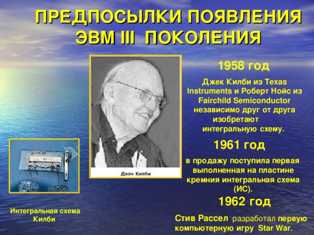 ПРЕДПОСЫЛКИ ПОЯВЛЕНИЯ ЭВМ III ПОКОЛЕНИЯ 1958 год   Джек Килби  из Texas Instruments и Роберт Нойс из Fairchild Semiconductor независимо друг от друга изобретают интегральную схему. 1961 год    в продажу поступила первая выполненная на пластине кремния интегральная схема (ИС). 1962  год Стив Рассел разработал первую компьютерную игру  Star War . Интегральная схема Килби 