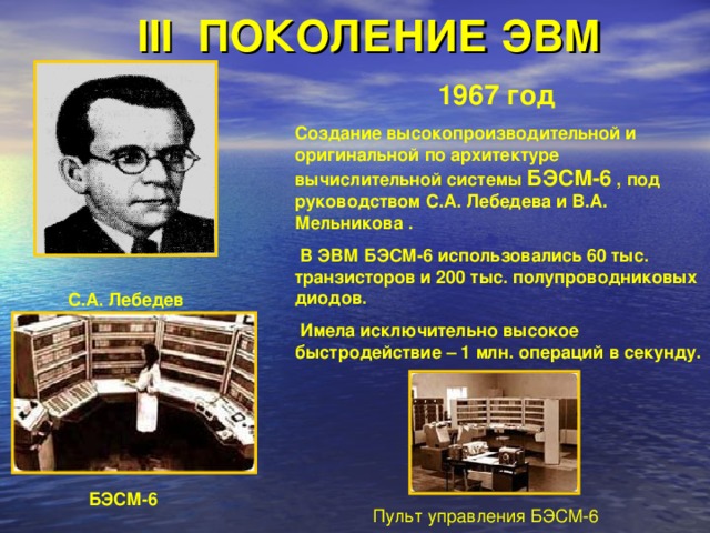 III ПОКОЛЕНИЕ ЭВМ 1967 год  Создание высокопроизводительной и оригинальной по архитектуре вычислительной системы БЭСМ-6 , под руководством С.А. Лебедева и В.А. Мельникова .  В ЭВМ БЭСМ-6 использовались 60 тыс. транзисторов и 200 тыс. полупроводниковых диодов.  Имела исключительно высокое быстродействие – 1 млн. операций в секунду. С.А. Лебедев БЭСМ-6  Пульт управления БЭСМ-6 