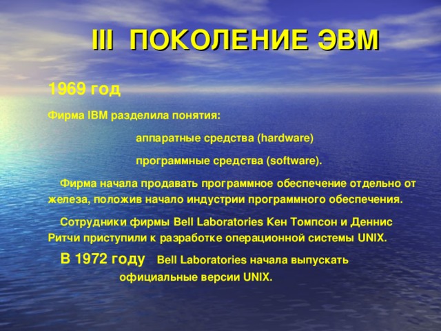 III ПОКОЛЕНИЕ ЭВМ 1969 год  Фирма IBM разделила понятия:   аппаратные средства (hardware)   программные средства (software).  Фирма начала продавать программное обеспечение отдельно от железа, положив начало индустрии программного обеспечения.  Сотрудники фирмы Bell Laboratories Кен Томпсон и Деннис Ритчи приступили к разработке операционной системы UNIX.  В 1972 году Bell Laboratories начала выпускать    официальные версии UNIX. 