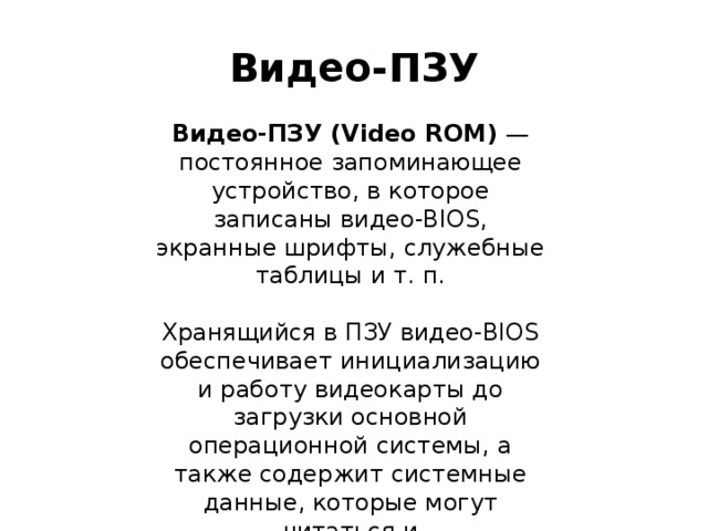 Видео-ПЗУ Видео-ПЗУ (Video ROM)  — постоянное запоминающее устройство, в которое записаны видео-BIOS, экранные шрифты, служебные таблицы и т. п. Хранящийся в ПЗУ видео-BIOS обеспечивает инициализацию и работу видеокарты до загрузки основной операционной системы, а также содержит системные данные, которые могут читаться и интерпретироваться видеодрайвером в процессе работы. 
