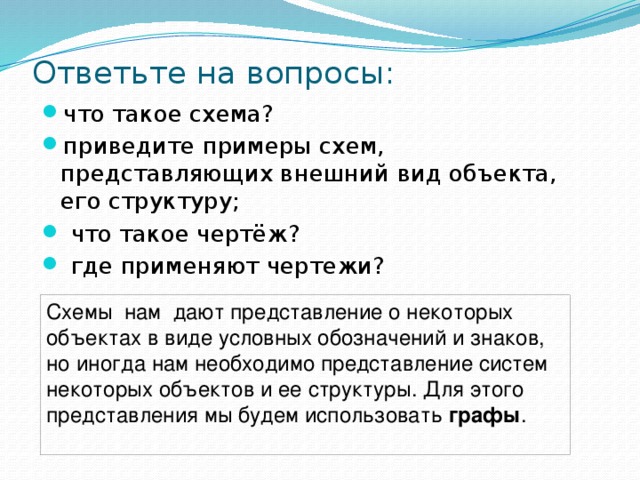 Ответьте на вопросы: что такое схема? приведите примеры схем, представляющих внешний вид объекта, его структуру;   что такое чертёж?   где применяют чертежи? Схемы нам дают представление о некоторых объектах в виде условных обозначений и знаков, но иногда нам необходимо представление систем некоторых объектов и ее структуры. Для этого представления мы будем использовать графы . 