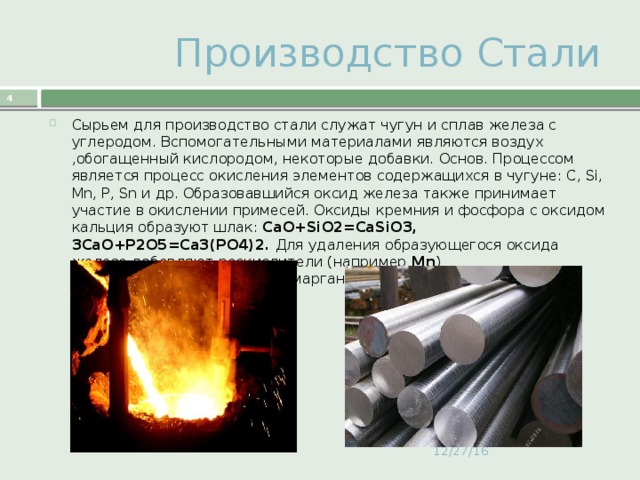  Производство Стали  Сырьем для производство стали служат чугун и сплав железа с углеродом. Вспомогательными материалами являются воздух ,обогащенный кислородом, некоторые добавки. Основ. Процессом является процесс окисления элементов содержащихся в чугуне: С, Si, Mn, P, Sn и др. Образовавшийся оксид железа также принимает участие в окислении примесей. Оксиды кремния и фосфора с оксидом кальция образуют шлак: СаО+SiО2=СаSiО3, 3СаО+Р2О5=Са3(РО4)2. Для удаления образующегося оксида железа добавляют раскислители (например Mn ) FeO2+Mn=MnO+Fe . Оксид марганца переходит в шлак: MnO+SiO2=MaSiO3. 12/27/16 