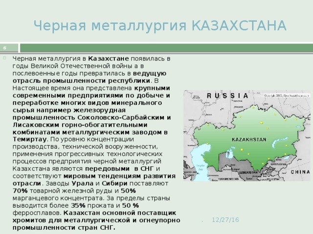  Черная металлургия КАЗАХСТАНА  Черная металлургия в Казахстане появилась в годы Великой Отечественной войны а в послевоенные годы превратилась в ведущую отрасль промышленности республики . В Настоящее время она представлена крупными современными предприятиями по добыче и переработке многих видов минерального сырья например железорудная промышленность Соколовско-Сарбайским и Лисаковским горно-обогатительными комбинатами металлургическим заводом в Темиртау . По уровню концентрации производства, технической вооруженности, применения прогрессивных технологических процессов предприятия черной металлургий Казахстана являются передовыми в СНГ и соответствуют мировым тенденциям развития отрасли . Заводы Урала и Сибири поставляют 70% товарной железной руды и 50% марганцевого концентрата. За пределы страны выводится более 35% проката и 50 % ферросплавов. Казахстан основной поставщик хромитов для металлургической и огнеупорно промышленности стран СНГ. . 12/27/16 