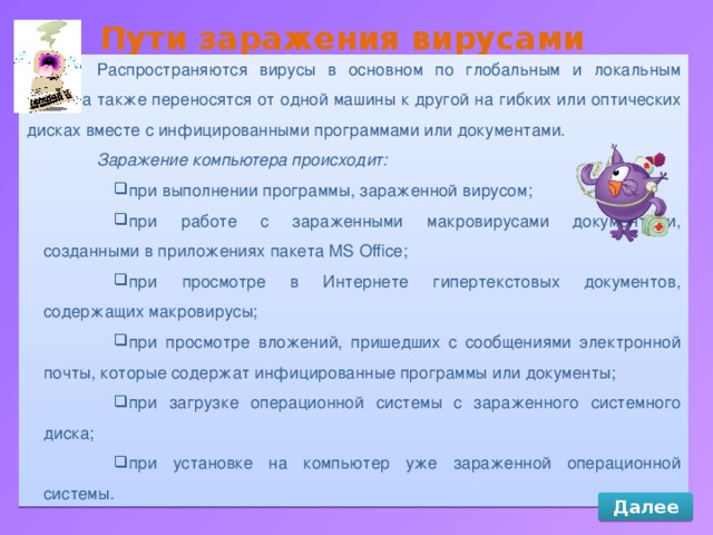Пути заражения вирусами Распространяются вирусы в основном по глобальным и локальным сетям, а также переносятся от одной машины к другой на гибких или оптических дисках вместе с инфицированными программами или документами. Заражение компьютера происходит: при выполнении программы, зараженной вирусом; при работе с зараженными макровирусами документами, созданными в приложениях пакета MS Office; при просмотре в Интернете гипертекстовых документов, содержащих макровирусы; при просмотре вложений, пришедших с сообщениями электронной почты, которые содержат инфицированные программы или документы; при загрузке операционной системы с зараженного системного диска; при установке на компьютер уже зараженной операционной системы. Далее 