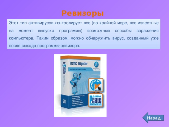 Ревизоры Этот тип антивирусов контролирует все (по крайней мере, все известные на момент выпуска программы) возможные способы заражения компьютера. Таким образом, можно обнаружить вирус, созданный уже после выхода программы-ревизора. Назад 