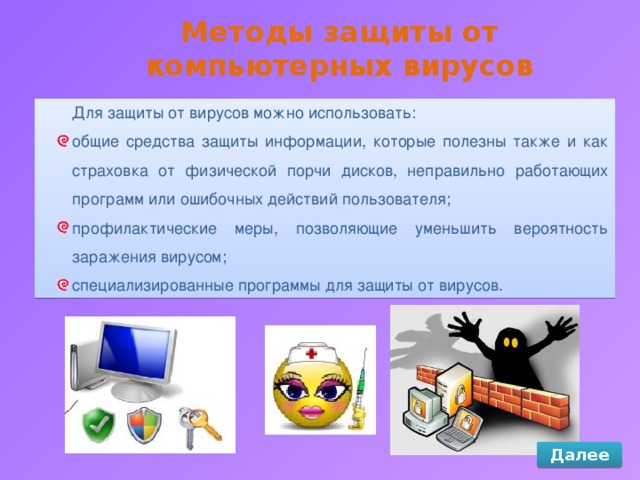 Методы защиты от компьютерных вирусов Для защиты от вирусов можно использовать: общие средства защиты информации, которые полезны также и как страховка от физической порчи дисков, неправильно работающих программ или ошибочных действий пользователя; профилактические меры, позволяющие уменьшить вероятность заражения вирусом; специализированные программы для защиты от вирусов. Далее 