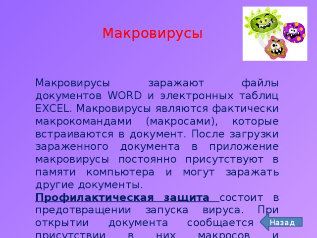 Макровирусы Макровирусы заражают файлы документов WORD и электронных таблиц EXCEL. Макровирусы являются фактически макрокомандами (макросами), которые встраиваются в документ. После загрузки зараженного документа в приложение макровирусы постоянно присутствуют в памяти компьютера и могут заражать другие документы. Профилактическая защита состоит в предотвращении запуска вируса. При открытии документа сообщается о присутствии в них макросов и предлагается запретить их загрузку. Назад 