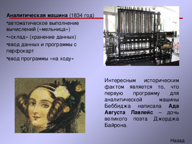 Аналитическая машина (1834 год) автоматическое выполнение вычислений («мельница») «склад» (хранение данных) ввод данных и программы с перфокарт ввод программы «на ходу» Интересным историческим фактом является то, что первую программу для аналитической машины Беббиджа написала Ада Августа Лавлейс – дочь великого поэта Джорджа Байрона. 