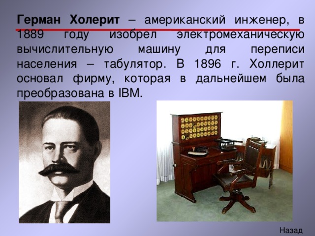 Герман Холерит – американский инженер, в 1889 году изобрел электромеханическую вычислительную машину для переписи населения – табулятор. В 1896 г. Холлерит основал фирму, которая в дальнейшем была преобразована в IBM. 