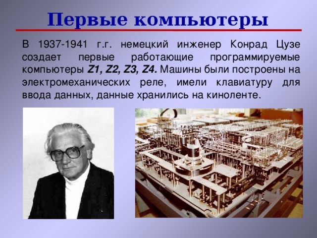 Первые компьютеры В 1937-1941 г.г. немецкий инженер Конрад Цузе создает первые работающие программируемые компьютеры Z1, Z2, Z3, Z4 . Машины были построены на электромеханических реле, имели клавиатуру для ввода данных, данные хранились на киноленте. 