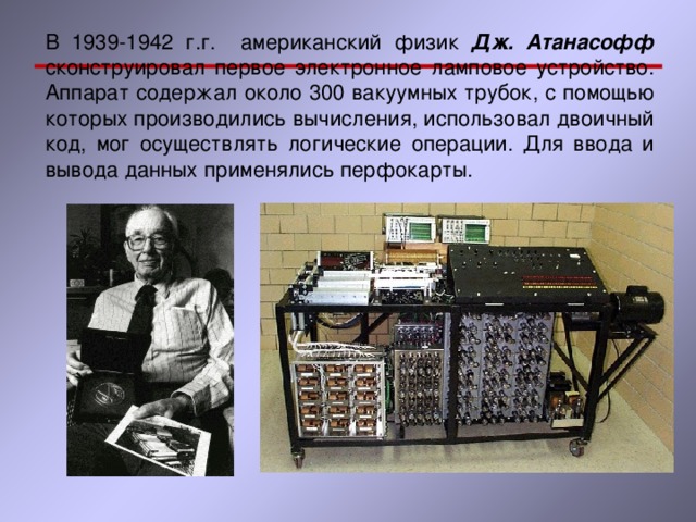 В 1939-1942 г.г. американский физик Дж. Атанасофф  сконструировал первое электронное ламповое устройство. Аппарат содержал около 300 вакуумных трубок, с помощью которых производились вычисления, использовал двоичный код, мог осуществлять логические операции. Для ввода и вывода данных применялись перфокарты. 