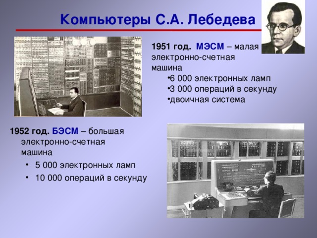 Компьютеры С.А. Лебедева 1951 год. МЭСМ – малая  электронно-счетная  машина 6 000 электронных ламп 3 000 операций в секунду двоичная система 6 000 электронных ламп 3 000 операций в секунду двоичная система 1952 год. БЭСМ – большая  электронно-счетная  машина 5 000 электронных ламп 10 000 операций в секунду 5 000 электронных ламп 10 000 операций в секунду 