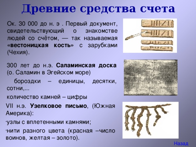 Древние средства счета Ок. 30 000 до н. э . Первый документ, свидетельствующий о знакомстве людей со счётом, — так называемая «вестоницкая кость» с зарубками ( Чехия). 300 лет до н.э. Саламинская доска (о. Саламин в Эгейском море)  бороздки – единицы, десятки, сотни,... количество камней – цифры VII н.э. Узелковое письмо , (Южная Америка): узлы с вплетенными камнями; нити разного цвета (красная –число воинов, желтая – золото). Назад 