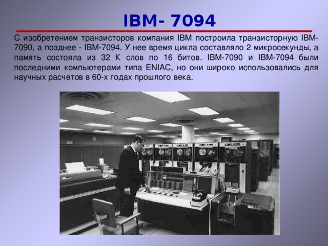  IBM-  7094  IBM-  7094 C изобретением транзисторов компания IBM построила транзисторную  IBM-7090, а позднее - IBM-7094. У нее время цикла составляло 2 микросекунды, а память состояла из 32 К слов по 16 битов. IBM-7090 и IBM-7094 были последними компьютерами типа ENIAC, но они широко использовались для научных расчетов в 60-х годах прошлого века. 