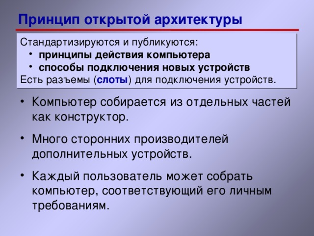 Принцип открытой архитектуры Стандартизируются и публикуются: принципы действия компьютера способы подключения новых устройств принципы действия компьютера способы подключения новых устройств Есть разъемы ( слоты ) для подключения устройств. Компьютер собирается из отдельных частей как конструктор. Много сторонних производителей дополнительных устройств. Каждый пользователь может собрать компьютер, соответствующий его личным требованиям. 