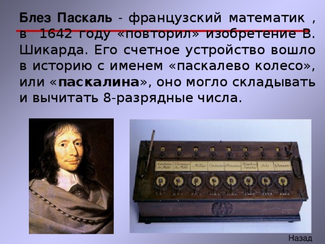 Блез Паскаль - французский математик , в 1642 году «повторил» изобретение В. Шикарда. Его счетное устройство вошло в историю с именем «паскалево колесо», или « паскалина », оно могло складывать и вычитать 8-разрядные числа. 