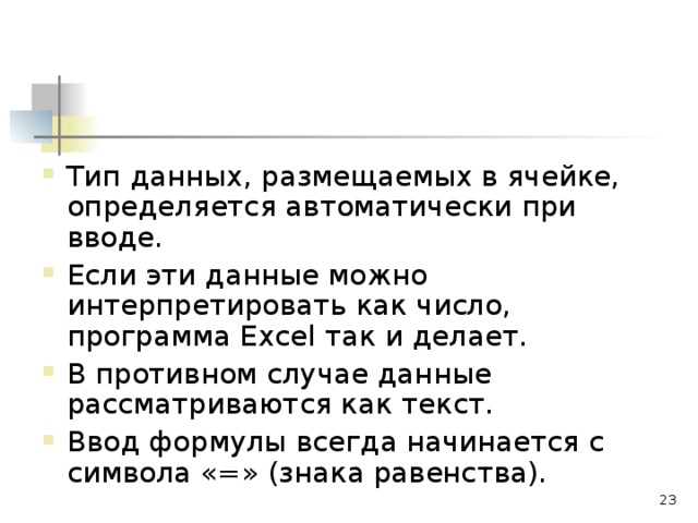 Тип данных, размещаемых в ячейке, определяется автоматически при вводе. Если эти данные можно интерпретировать как число, программа Excel так и делает. В противном случае данные рассматриваются как текст. Ввод формулы всегда начинается с символа «=» (знака равенства).  
