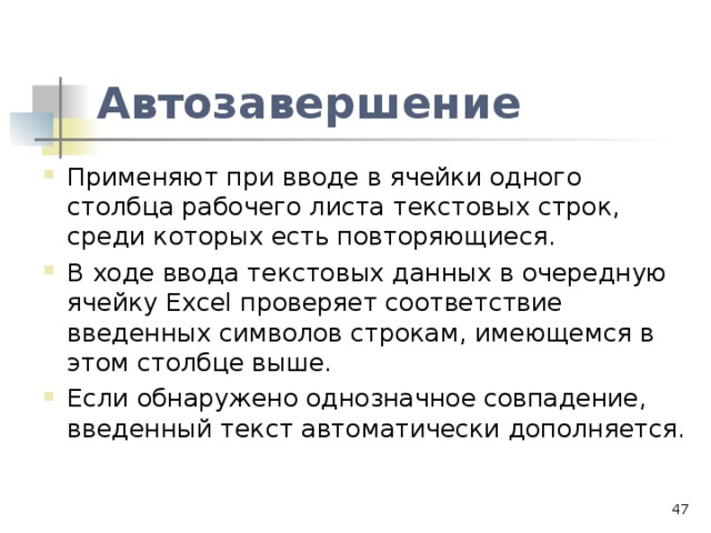 Автозавершение Применяют при вводе в ячейки одного столбца рабочего листа текстовых строк, среди которых есть повторяющиеся. В ходе ввода текстовых данных в очередную ячейку Excel проверяет соответствие введенных символов строкам, имеющемся в этом столбце выше. Если обнаружено однозначное совпадение, введенный текст автоматически дополняется.  
