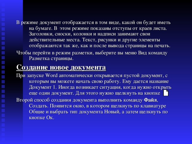 В режиме документ отображается в том виде, какой он будет иметь на бумаге. В этом режиме показаны отступы от краев листа. Заголовки, сноски, колонки и надписи занимают свои действительные места. Текст, рисунки и другие элементы отображаются так же, как и после вывода страницы на печать. Чтобы перейти в режим разметки, выберите вы меню Вид команду Разметка страницы. Создание новое документа При запуске Word автоматически открывается пустой документ, с которым вы можете начать свою работу. Ему дается название Документ 1. Иногда возникает ситуация, когда нужно открыть еще один документ. Для этого нужно щелкнуть на кнопке Второй способ создания документа выполнить команду Файл , Создать. Появится окно, в котором щелкнуть по клавиатуре Общие и выбрать тип документа Новый, а затем щелкнуть по кнопке Ок. 