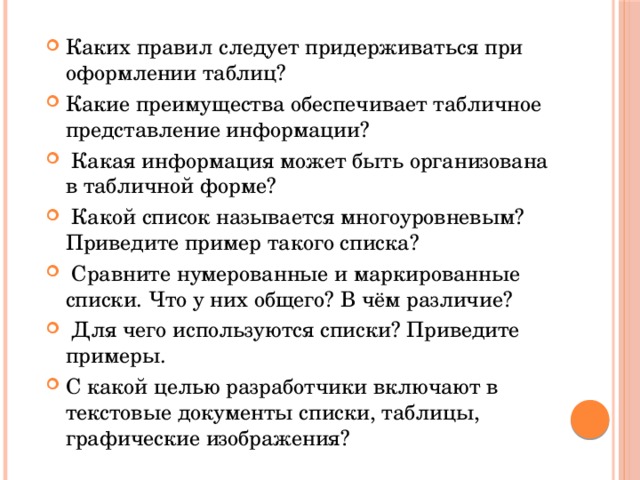 Каких правил следует придерживаться при оформлении таблиц? Какие преимущества обеспечивает табличное представление информации?  Какая информация может быть организована в табличной форме?  Какой список называется многоуровневым? Приведите пример такого списка?  Сравните нумерованные и маркированные списки. Что у них общего? В чём различие?  Для чего используются списки? Приведите примеры. С какой целью разработчики включают в текстовые документы списки, таблицы, графические изображения? 