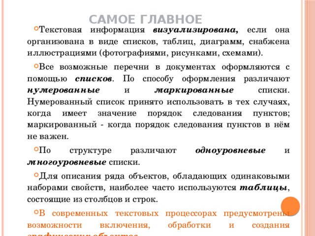 Самое главное    Текстовая информация визуализирована, если она  организована в виде списков, таблиц, диаграмм, снабжена иллюстрациями (фотографиями, рисунками, схемами). Все возможные перечни в документах оформляются с помощью списков . По способу оформления различают нумерованные и маркированные списки. Нумерованный список принято использовать в тех случаях, когда имеет значение порядок следования пунктов; маркированный - когда порядок следования пунктов в нём не важен. По структуре различают одноуровневые и многоуровневые списки. Для описания ряда объектов, обладающих одинаковыми наборами свойств, наиболее часто используются таблицы , состоящие из столбцов и строк. В современных текстовых процессорах предусмотрены возможности включения, обработки и создания графических объектов . 