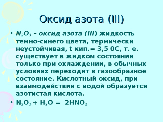 Оксид азота ( III) N 2 O 3 – оксид азота (III ) жидкость темно-синего цвета, термически неустойчивая, t кип.= 3,5 0С, т. е. существует в жидком состоянии только при охлаждении, в обычных условиях переходит в газообразное состояние. Кислотный оксид, при взаимодействии с водой образуется азотистая кислота. N 2 O 3 + H 2 O = 2HNO 2 