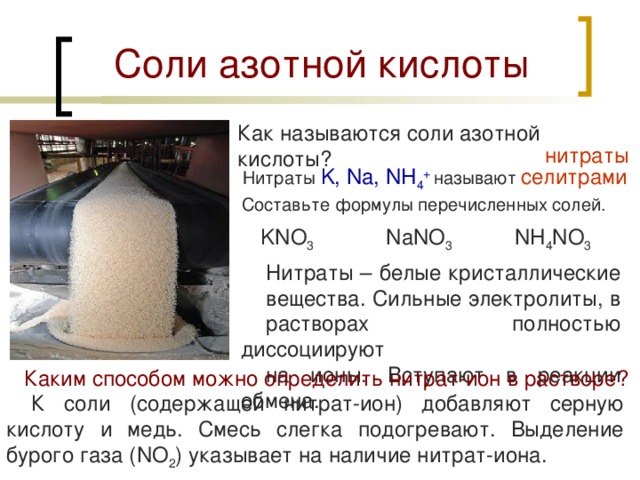 Соли азотной кислоты Как называются соли азотной кислоты?  нитраты Нитраты K, Na, NH 4 +  называют селитрами  Составьте формулы перечисленных солей. KNO 3 NaNO 3 NH 4 NO 3 Нитраты – белые кристаллические вещества. Сильные электролиты, в растворах полностью диссоциируют на ионы. Вступают в реакции обмена. Каким способом можно определить нитрат-ион в растворе? К соли (содержащей нитрат-ион) добавляют серную кислоту и медь. Смесь слегка подогревают. Выделение бурого газа ( NO 2 ) указывает на наличие нитрат-иона. 