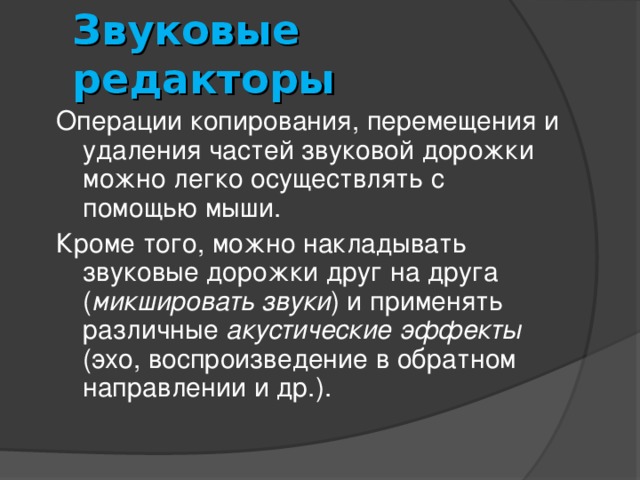 Звуковые редакторы Операции копирования, перемещения и удаления частей звуковой дорожки можно легко осуществлять с помощью мыши. Кроме того, можно накладывать звуковые дорожки друг на друга ( микшировать звуки ) и применять различные акустические эффекты (эхо, воспроизведение в обратном направлении и др.). 