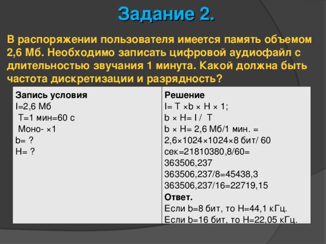 Задание 2. В распоряжении пользователя имеется память объемом 2,6 Мб. Необходимо записать цифровой аудиофайл с длительностью звучания 1 минута. Какой должна быть частота дискретизации и разрядность? Запись условия I =2,6 Мб   T=1 мин =60 с   Моно- ×1 b = ? H= ? Решение I= T ×b × H × 1; b × H= I /  T b × H= 2,6 Мб/1 мин. = 2,6×1024×1024×8 бит/ 60 сек=21810380,8/60= 363506,237 363506,237/8=45438,3 363506,237/16=22719,15 Ответ. Если b =8 бит, то H=44,1 кГц. Если b =16 бит, то H=22,05 кГц. 