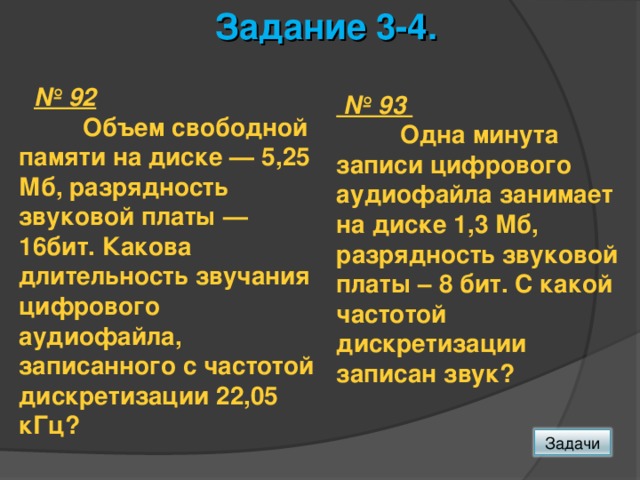 Задание 3-4.  № 92  Объем свободной памяти на диске — 5,25 Мб, разрядность звуковой платы — 16бит. Какова длительность звучания цифрового аудиофайла, записанного с частотой дискретизации 22,05 кГц? № 93  Одна минута записи цифрового аудиофайла занимает на дис­ке 1,3 Мб, разрядность звуковой платы – 8 бит. С какой частотой дискретизации записан звук? Задачи 