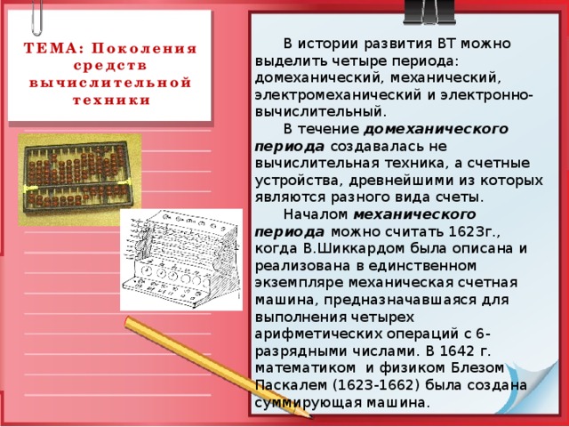  В истории развития ВТ можно выделить четыре периода: домеханический, механический, электромеханический и электронно- вычислительный.  В течение домеханического периода создавалась не вычислительная техника, а счетные устройства, древнейшими из которых являются разного вида счеты.  Началом механического периода можно считать 1623г., когда В.Шиккардом была описана и реализована в единственном экземпляре механическая счетная машина, предназначавшаяся для выполнения четырех арифметических операций с 6-разрядными числами. В 1642 г. математиком и физиком Блезом Паскалем (1623-1662) была создана суммирующая машина. ТЕМА: Поколения средств вычислительной техники 