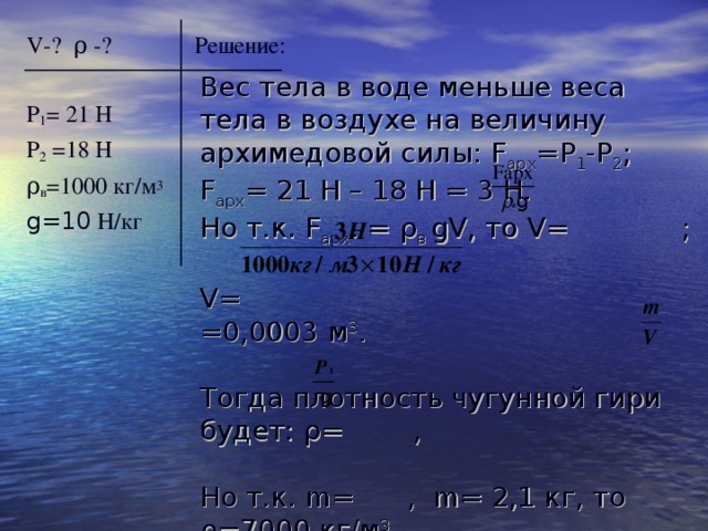 V -?  ρ -? Решение: Р 1 = 21 Н Р 2 =18 Н ρ в =1000 кг/м 3 g=10  H/ кг Вес тела в воде меньше веса тела в воздухе на величину архимедовой силы: F арх =Р 1 -Р 2 ; F арх = 21 Н – 18 Н = 3 Н. Но т.к. F арх . = ρ в  gV , то V= ;   V= =0,0003 м 3 . Тогда плотность чугунной гири будет: ρ = , Но т.к. m= , m= 2,1 кг, то ρ =7000 кг/м 3 . Ответ: V= 0,0003 м 3 , ρ = 7000 кг/м 3 . 