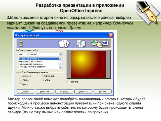 Разработка презентации в приложении  OpenOffice Impress 3.В появившемся втором окне из раскрывающего списка выбрать вариант дизайна создаваемой презентации, например Солнечное сплетение . Щёлкнуть по кнопке Далее. Мастер презентаций поможет подобрать анимационный эффект, который будет происходить в процессе демонстрации презентации при смене одного слайда другим. Можно также выбрать событие, по которому будет происходить смена слайдов (по щелчку мышью или автоматически по времени). 