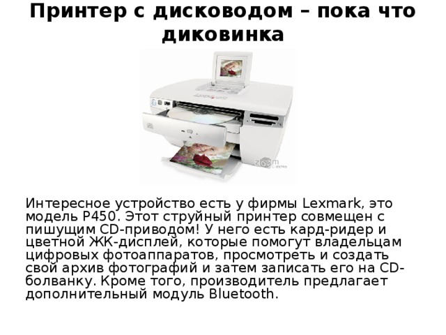 Принтер с дисководом – пока что диковинка Интересное устройство есть у фирмы Lexmark, это модель P450. Этот струйный принтер совмещен с пишущим CD-приводом! У него есть кард-ридер и цветной ЖК-дисплей, которые помогут владельцам цифровых фотоаппаратов, просмотреть и создать свой архив фотографий и затем записать его на CD-болванку. Кроме того, производитель предлагает дополнительный модуль Bluetooth. 