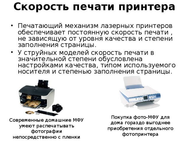 Скорость печати принтера   Печатающий механизм лазерных принтеров обеспечивает постоянную скорость печати , не зависящую от уровня качества и степени заполнения страницы. У струйных моделей скорость печати в значительной степени обусловлена настройками качества, типом используемого носителя и степенью заполнения страницы. Покупка фото-МФУ для дома гораздо выгоднее приобретения отдельного фотопринтера Современные домашние МФУ умеют распечатывать фотографии непосредственно с пленки 