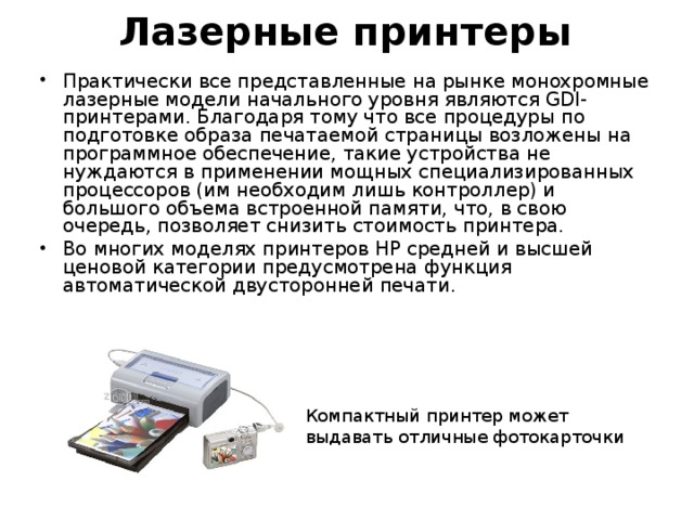 Лазерные принтеры Практически все представленные на рынке монохромные лазерные модели начального уровня являются GDI-принтерами. Благодаря тому что все процедуры по подготовке образа печатаемой страницы возложены на программное обеспечение, такие устройства не нуждаются в применении мощных специализированных процессоров (им необходим лишь контроллер) и большого объема встроенной памяти, что, в свою очередь, позволяет снизить стоимость принтера. Во многих моделях принтеров НР средней и высшей ценовой категории предусмотрена функция автоматической двусторонней печати. Компактный принтер может выдавать отличные фотокарточки 