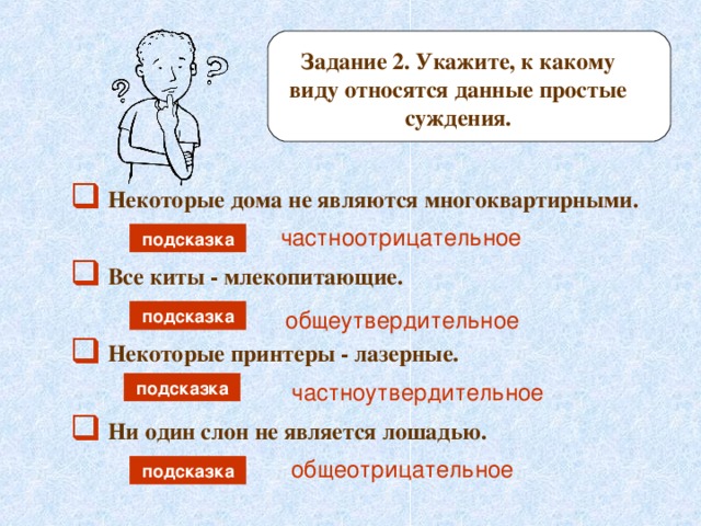 Задание 2. Укажите, к какому виду относятся данные простые суждения.  Некоторые дома не являются многоквартирными. частноотрицательное подсказка  Все киты - млекопитающие. общеутвердительное подсказка  Некоторые принтеры - лазерные. подсказка частноутвердительное  Ни один слон не является лошадью. общеотрицательное подсказка 