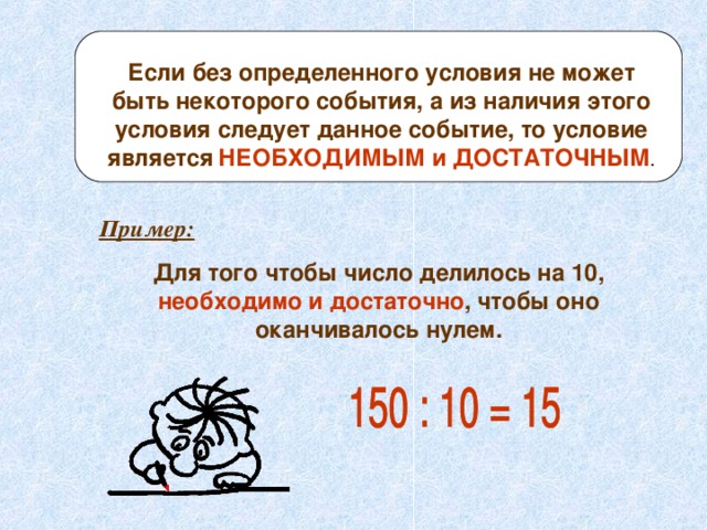 Если без определенного условия не может быть некоторого события, а из наличия этого условия следует данное событие, то условие является  НЕОБХОДИМЫМ и ДОСТАТОЧНЫМ . Пример: Для того чтобы число делилось на 10, необходимо и достаточно , чтобы оно оканчивалось нулем. 