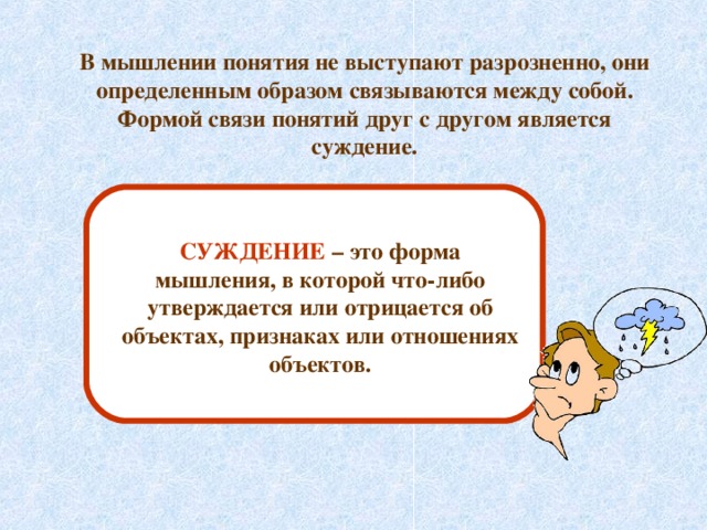 В мышлении понятия не выступают разрозненно, они определенным образом связываются между собой. Формой связи понятий друг с другом является суждение. СУЖДЕНИЕ – это форма мышления, в которой что-либо утверждается или отрицается об объектах, признаках или отношениях объектов. 