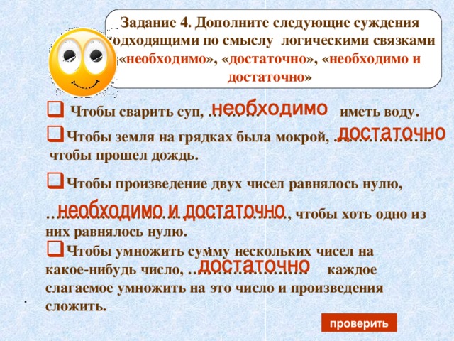 Задание 4.  Дополните следующие суждения подходящими по смыслу логическими связками « необходимо », « достаточно », « необходимо и достаточно »  Чтобы сварить суп, … … … иметь воду.  Чтобы земля на грядках была мокрой, ………………..  чтобы прошел дождь. Чтобы произведение двух чисел равнялось нулю,  ………………………………………… , чтобы хоть одно из них равнялось нулю.  , Чтобы умножить сумму нескольких чисел на какое-нибудь число, …………………… каждое слагаемое умножить на это число и произведения сложить. . проверить 