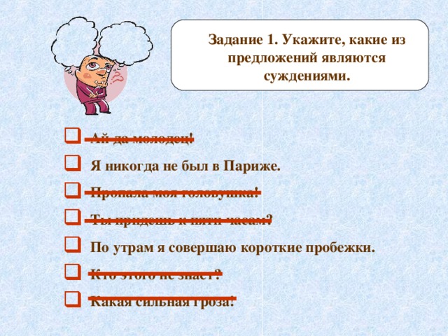 Задание 1. Укажите, какие из предложений являются суждениями.  Ай да молодец!  Я никогда не был в Париже.  Пропала моя головушка!  Ты придешь к пяти часам?  По утрам я совершаю короткие пробежки.  Кто этого не знает?  Какая сильная гроза! 