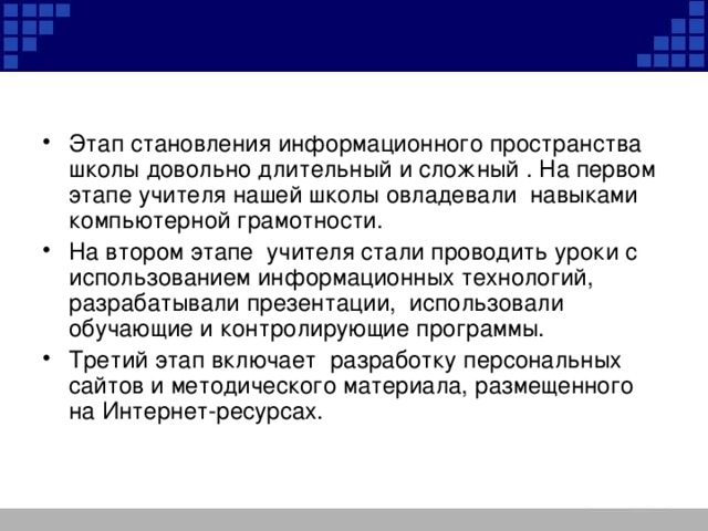 Этап становления информационного пространства школы довольно длительный и сложный . На первом этапе учителя нашей школы овладевали навыками компьютерной грамотности. На втором этапе учителя стали проводить уроки с использованием информационных технологий, разрабатывали презентации, использовали обучающие и контролирующие программы. Третий этап включает разработку персональных сайтов и методического материала, размещенного на Интернет-ресурсах.  