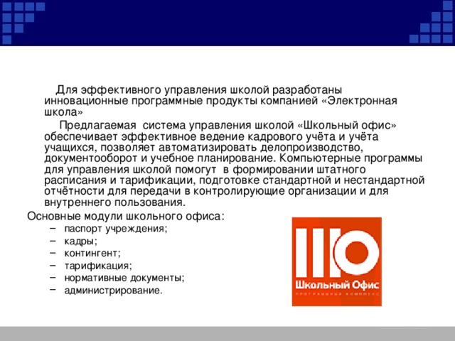  Для эффективного управления школой разработаны инновационные программные продукты компанией «Электронная школа»  Предлагаемая система управления школой «Школьный офис» обеспечивает эффективное ведение кадрового учёта и учёта учащихся, позволяет автоматизировать делопроизводство, документооборот и учебное планирование. Компьютерные программы для управления школой помогут в формировании штатного расписания и тарификации, подготовке стандартной и нестандартной отчётности для передачи в контролирующие организации и для внутреннего пользования. Основные модули школьного офиса: паспорт учреждения; кадры; контингент; тарификация; нормативные документы; администрирование. паспорт учреждения; кадры; контингент; тарификация; нормативные документы; администрирование. 