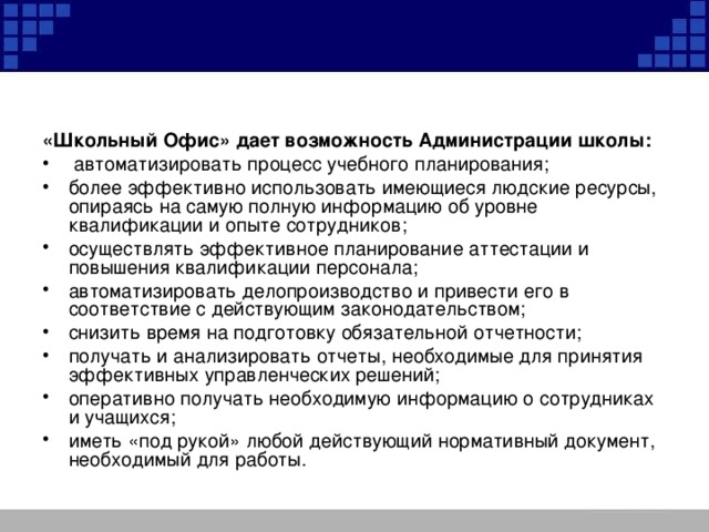 «Школьный Офис» дает возможность Администрации школы:  автоматизировать процесс учебного планирования; более эффективно использовать имеющиеся людские ресурсы, опираясь на самую полную информацию об уровне квалификации и опыте сотрудников; осуществлять эффективное планирование аттестации и повышения квалификации персонала; автоматизировать делопроизводство и привести его в соответствие с действующим законодательством; снизить время на подготовку обязательной отчетности; получать и анализировать отчеты, необходимые для принятия эффективных управленческих решений; оперативно получать необходимую информацию о сотрудниках и учащихся; иметь «под рукой» любой действующий нормативный документ, необходимый для работы. 