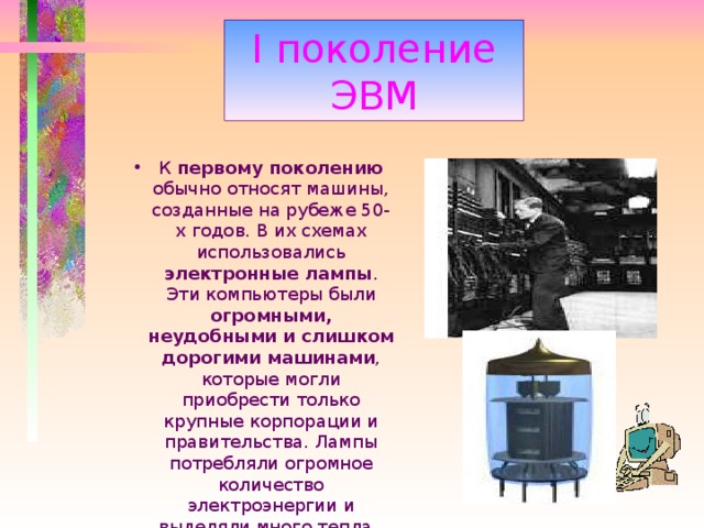 I поколение ЭВМ К первому поколению обычно относят машины, созданные на рубеже 50-х годов. В их схемах использовались электронные лампы . Эти компьютеры были огромными, неудобными и слишком дорогими машинами , которые могли приобрести только крупные корпорации и правительства. Лампы потребляли огромное количество электроэнергии и выделяли много тепла. 