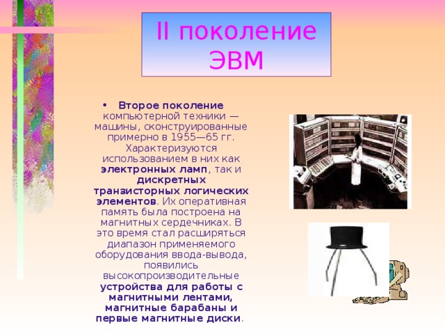 II поколение ЭВМ Второе поколение компьютерной техники — машины, сконструированные примерно в 1955—65 гг. Характеризуются использованием в них как электронных ламп , так и дискретных транзисторных логических элементов . Их оперативная память была построена на магнитных сердечниках. В это время стал расширяться диапазон применяемого оборудования ввода-вывода, появились высокопроизводительные устройства для работы с магнитными лентами,  магнитные барабаны и первые магнитные диски .  