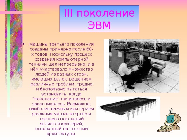 III поколение ЭВМ Машины третьего поколения созданы примерно после 60-x годов. Поскольку процесс создания компьютерной техники шел непрерывно, и в нём участвовало множество людей из разных стран, имеющих дело с решением различных проблем, трудно и бесполезно пытаться установить, когда 