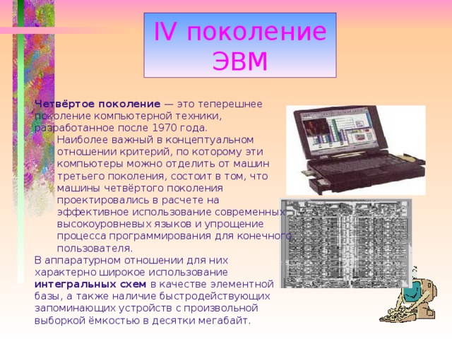 IV поколение ЭВМ Четвёртое поколение — это теперешнее поколение компьютерной техники, разработанное после 1970 года. Наиболее важный в концептуальном отношении критерий, по которому эти компьютеры можно отделить от машин третьего поколения, состоит в том, что машины четвёртого поколения проектировались в расчете на эффективное использование современных высокоуровневых языков и упрощение процесса программирования для конечного пользователя. Наиболее важный в концептуальном отношении критерий, по которому эти компьютеры можно отделить от машин третьего поколения, состоит в том, что машины четвёртого поколения проектировались в расчете на эффективное использование современных высокоуровневых языков и упрощение процесса программирования для конечного пользователя. В аппаратурном отношении для них характерно широкое использование интегральных схем в качестве элементной базы, а также наличие быстродействующих запоминающих устройств с произвольной выборкой ёмкостью в десятки мегабайт. 