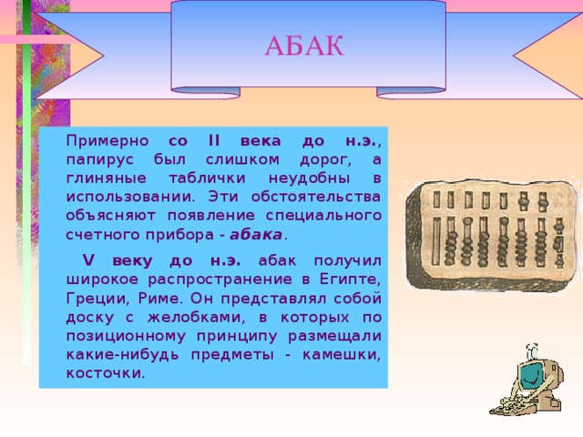 АБАК   Примерно со II века до н.э. , папирус был слишком дорог, а глиняные таблички неудобны в использовании. Эти обстоятельства объясняют появление специального счетного прибора - абака .    V веку до н.э. абак получил широкое распространение в Египте, Греции, Риме. Он представлял собой доску с желобками, в которых по позиционному принципу размещали какие-нибудь предметы - камешки, косточки.  